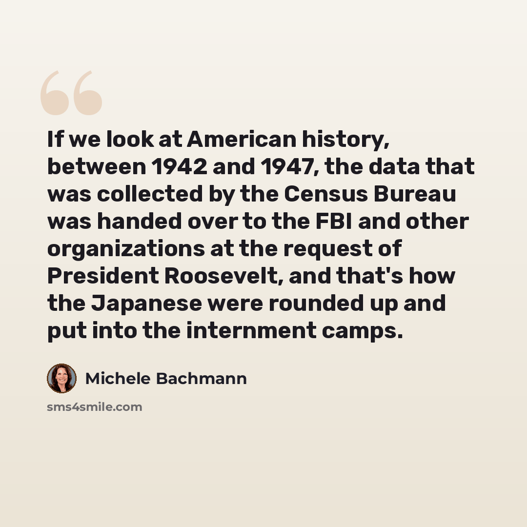 “If we look at American history, between 1942 and 1947, the data that was collected by the Census Bureau was handed over to the FBI and other organizations at the request of President Roosevelt, and that's how the Japanese were rounded up and put into the internment camps.” quote by Michele Bachmann