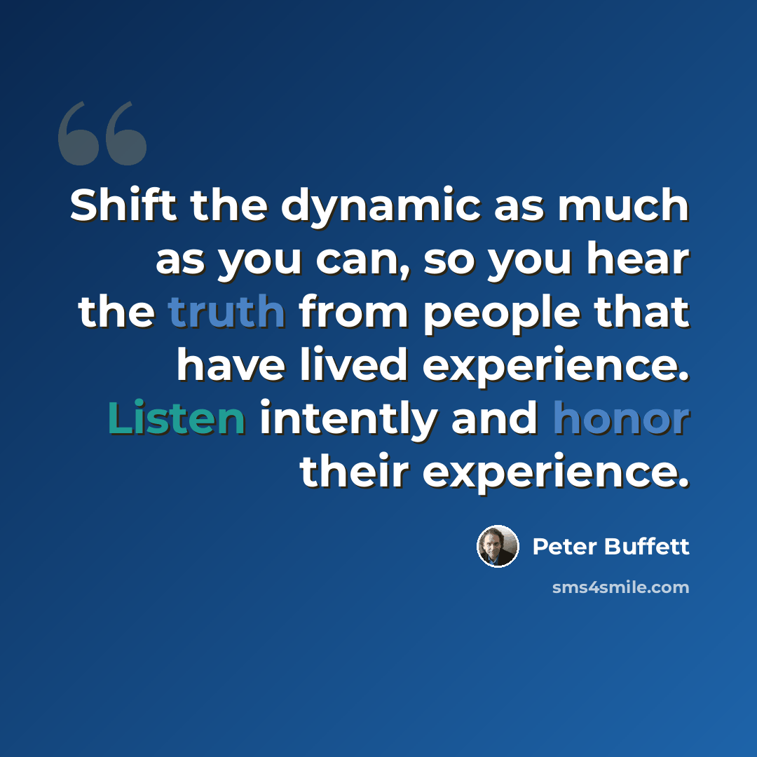 “Shift the dynamic as much as you can, so you hear the truth from people that have lived experience. Listen intently and honor their experience.” quote by Peter Buffett