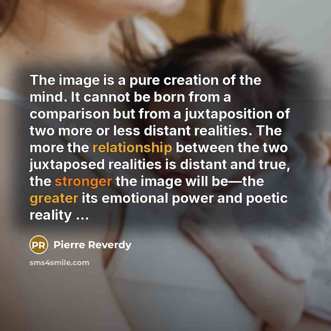 “The image is a pure creation of the mind. It cannot be born from a comparison but from a juxtaposition of two more or less distant realities. The more the relationship between the two juxtaposed realities is distant and true, the stronger the image will be—the greater its emotional power and…” quote by Pierre Reverdy