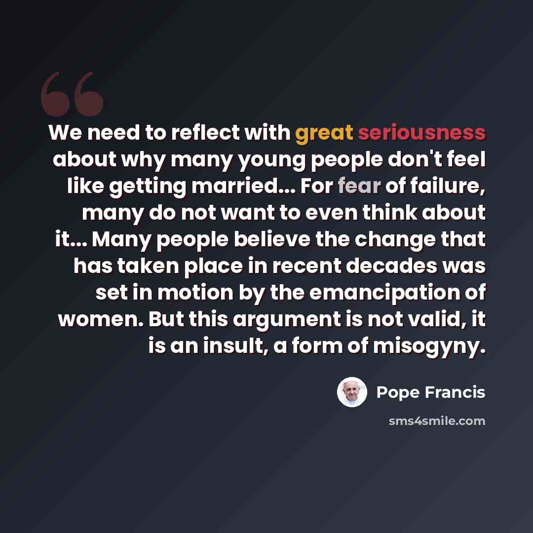 “We need to reflect with great seriousness about why many young people don't feel like getting married... For fear of failure, many do not want to even think about it... Many people believe the change that has taken place in recent decades was set in motion by the emancipation of women. But this…” quote by Pope Francis