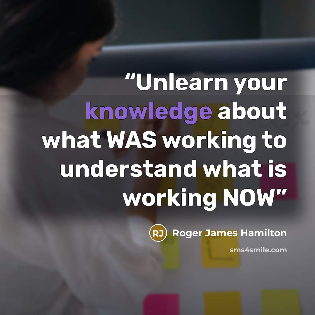 “Unlearn your knowledge about what WAS working to understand what is working NOW” quote by Roger James Hamilton