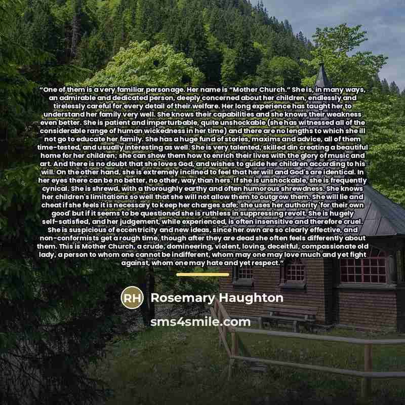 “One of them is a very familiar personage. Her name is “Mother Church.” She is, in many ways, an admirable and dedicated person, deeply concerned about her children, endlessly and tirelessly careful for every detail of their welfare. Her long experience has taught her to understand her family very…” quote by Rosemary Haughton