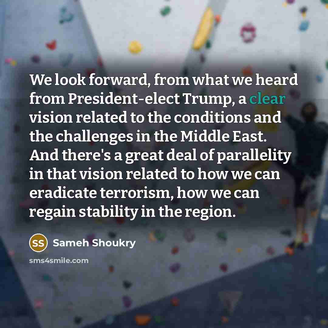 “We look forward, from what we heard from President-elect Trump, a clear vision related to the conditions and the challenges in the Middle East. And there's a great deal of parallelity in that vision related to how we can eradicate terrorism, how we can regain stability in the region.” quote by Sameh Shoukry