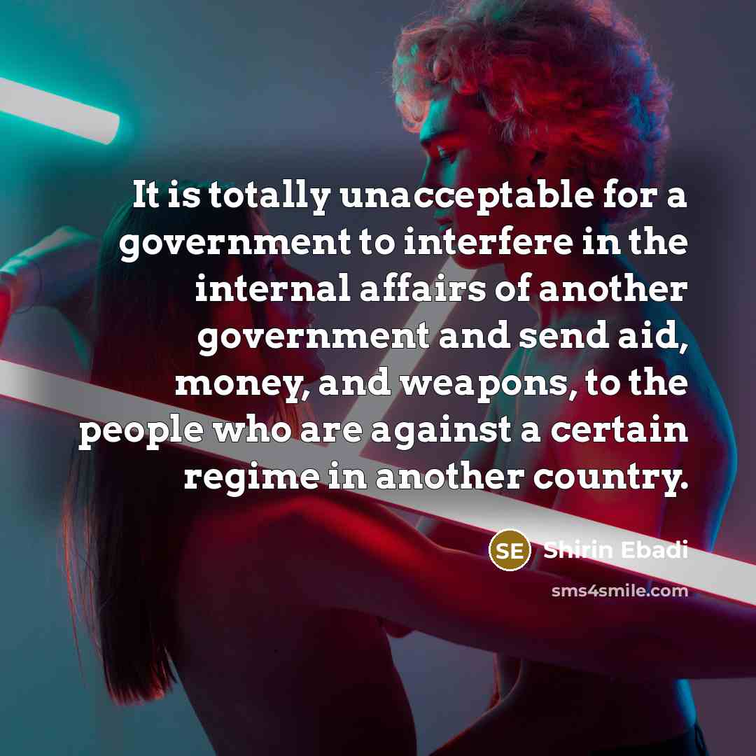 “It is totally unacceptable for a government to interfere in the internal affairs of another government and send aid, money, and weapons, to the people who are against a certain regime in another country.” quote by Shirin Ebadi