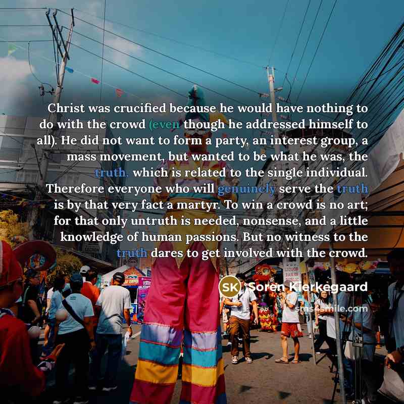 “Christ was crucified because he would have nothing to do with the crowd (even though he addressed himself to all). He did not want to form a party, an interest group, a mass movement, but wanted to be what he was, the truth, which is related to the single individual. Therefore everyone who will…” quote by Soren Kierkegaard