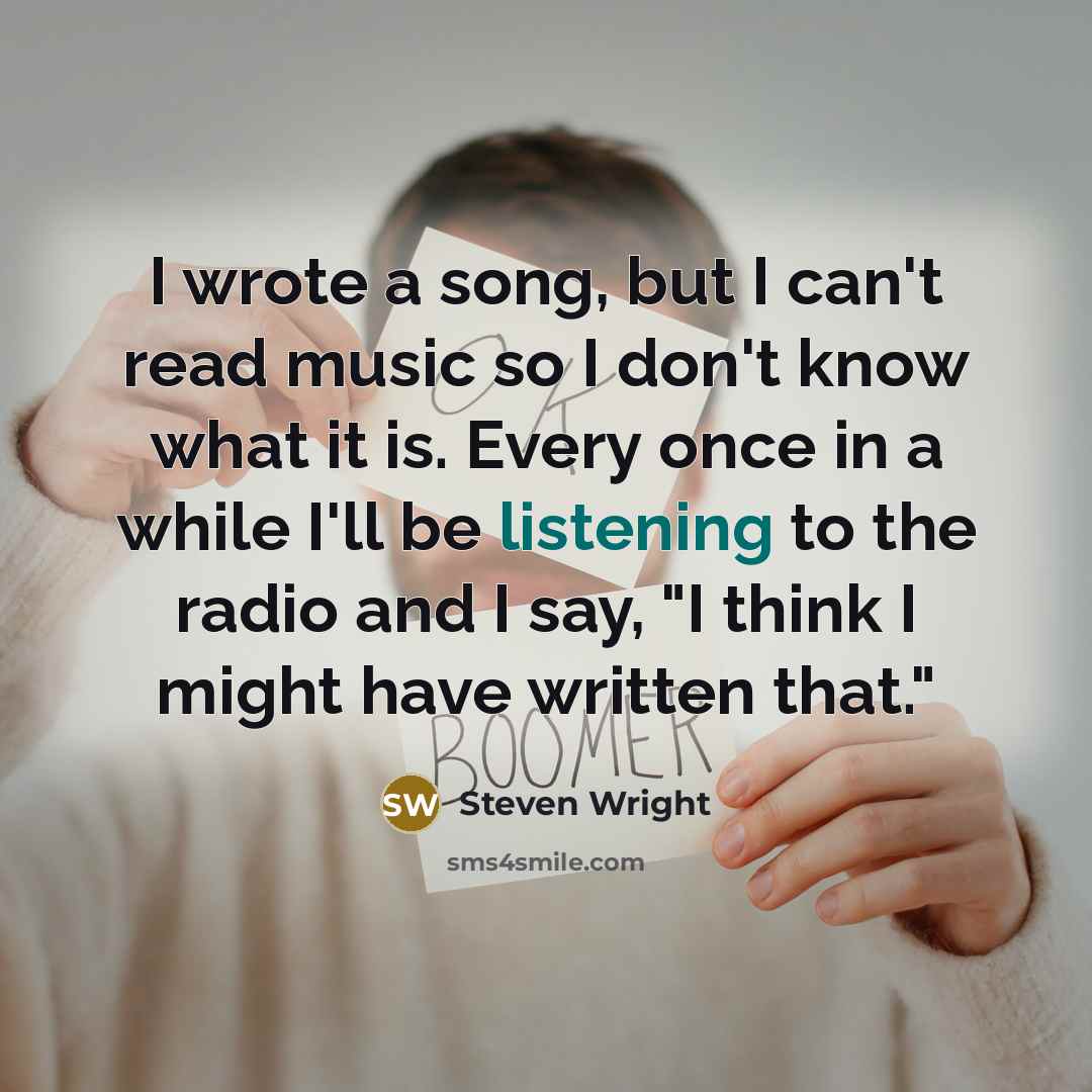 “I wrote a song, but I can't read music so I don't know what it is. Every once in a while I'll be listening to the radio and I say, "I think I might have written that."” quote by Steven Wright