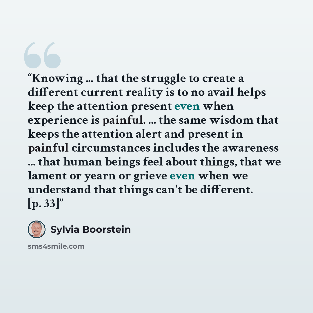 “Knowing ... that the struggle to create a different current reality is to no avail helps keep the attention present even when experience is painful. ... the same wisdom that keeps the attention alert and present in painful circumstances includes the awareness ... that human beings feel about…” quote by Sylvia Boorstein