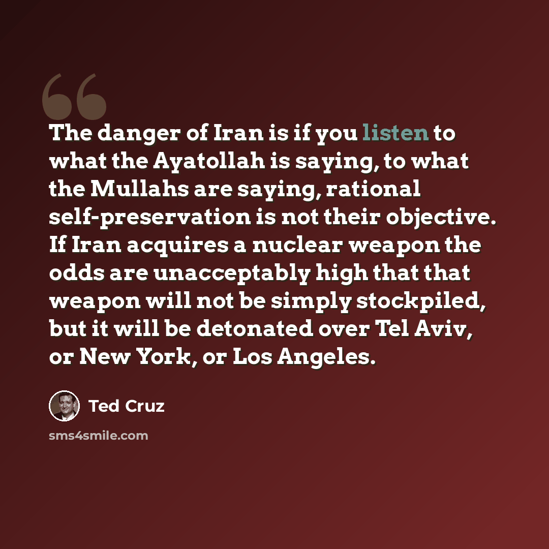 “The danger of Iran is if you listen to what the Ayatollah is saying, to what the Mullahs are saying, rational self-preservation is not their objective. If Iran acquires a nuclear weapon the odds are unacceptably high that that weapon will not be simply stockpiled, but it will be detonated over Tel…” quote by Ted Cruz