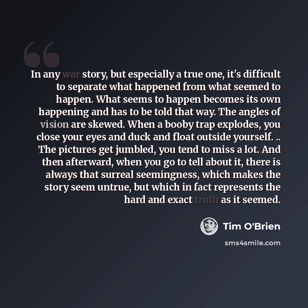 “In any war story, but especially a true one, it's difficult to separate what happened from what seemed to happen. What seems to happen becomes its own happening and has to be told that way. The angles of vision are skewed. When a booby trap explodes, you close your eyes and duck and float outside…” quote by Tim O'Brien
