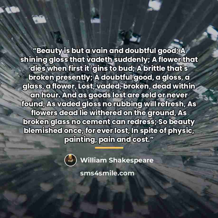 “Beauty is but a vain and doubtful good; A shining gloss that vadeth suddenly; A flower that dies when first it 'gins to bud; A brittle that's broken presently; A doubtful good, a gloss, a glass, a flower, Lost, vaded, broken, dead within an hour. And as goods lost are seld or never found, As vaded…” quote by William Shakespeare