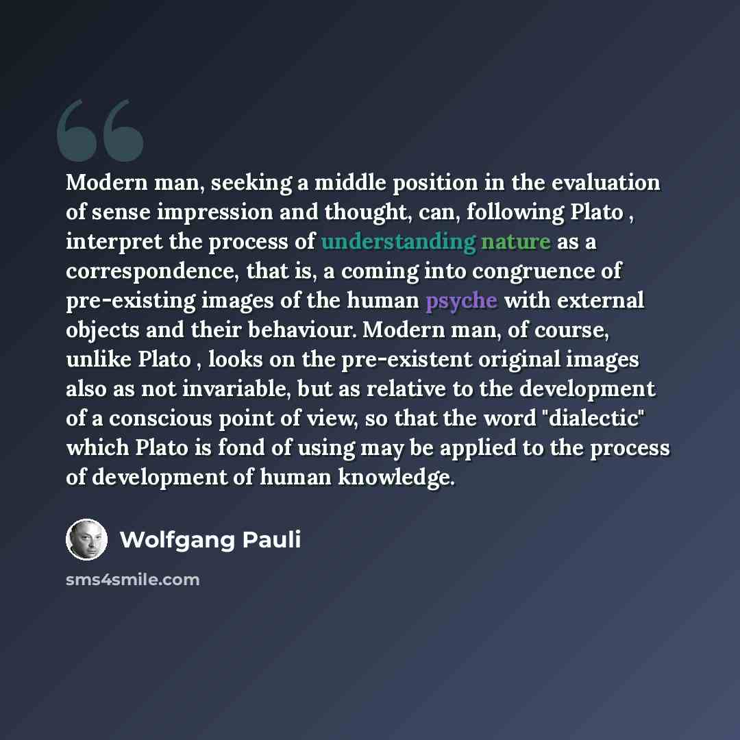 “Modern man, seeking a middle position in the evaluation of sense impression and thought, can, following Plato , interpret the process of understanding nature as a correspondence, that is, a coming into congruence of pre-existing images of the human psyche with external objects and their behaviour…” quote by Wolfgang Pauli