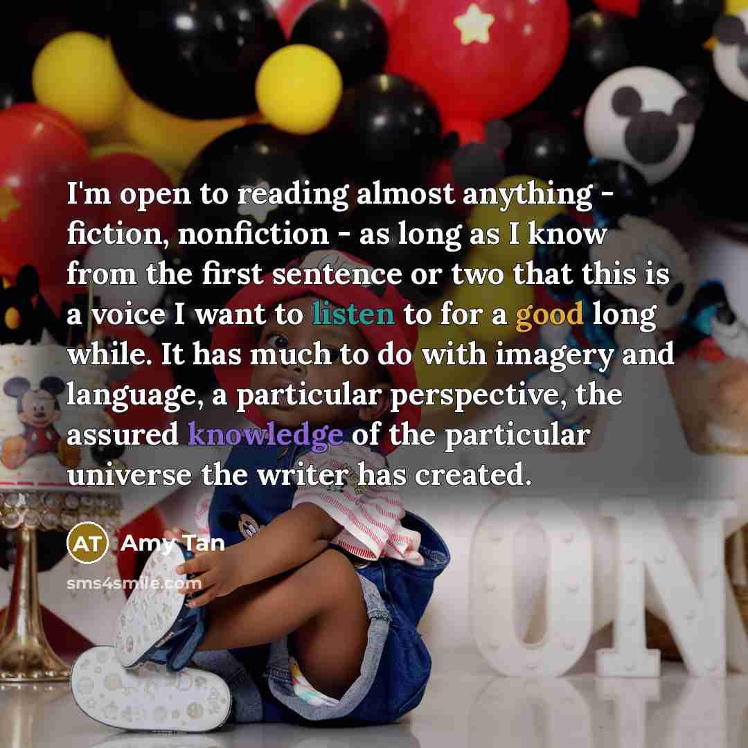 “I'm open to reading almost anything - fiction, nonfiction - as long as I know from the first sentence or two that this is a voice I want to listen to for a good long while. It has much to do with imagery and language, a particular perspective, the assured knowledge of the particular universe the…” quote by Amy Tan