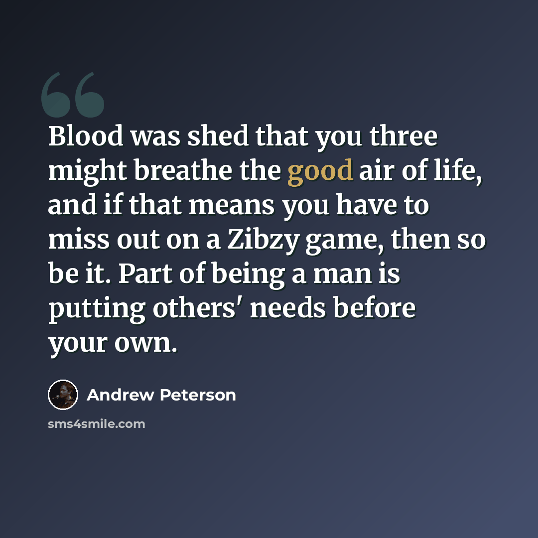 “Blood was shed that you three might breathe the good air of life, and if that means you have to miss out on a Zibzy game, then so be it. Part of being a man is putting others' needs before your own.” quote by Andrew Peterson