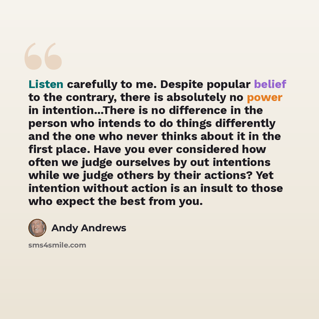“Listen carefully to me. Despite popular belief to the contrary, there is absolutely no power in intention...There is no difference in the person who intends to do things differently and the one who never thinks about it in the first place. Have you ever considered how often we judge ourselves by…” quote by Andy Andrews