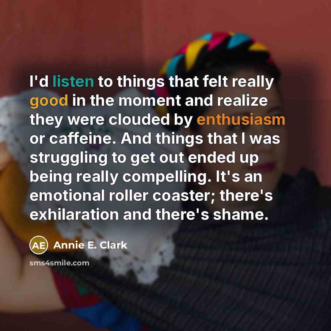 “I'd listen to things that felt really good in the moment and realize they were clouded by enthusiasm or caffeine. And things that I was struggling to get out ended up being really compelling. It's an emotional roller coaster; there's exhilaration and there's shame.” quote by Annie E. Clark