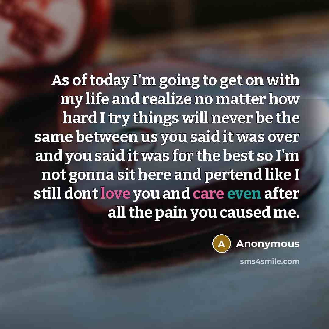 “As of today I'm going to get on with my life and realize no matter how hard I try things will never be the same between us you said it was over and you said it was for the best so I'm not gonna sit here and pertend like I still dont love you and care even after all the pain you caused me.” quote by Anonymous