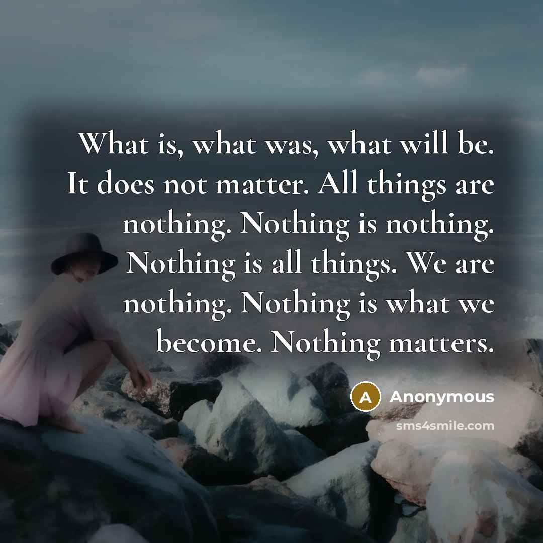 “What is, what was, what will be. It does not matter. All things are nothing. Nothing is nothing. Nothing is all things. We are nothing. Nothing is what we become. Nothing matters.” quote by Anonymous