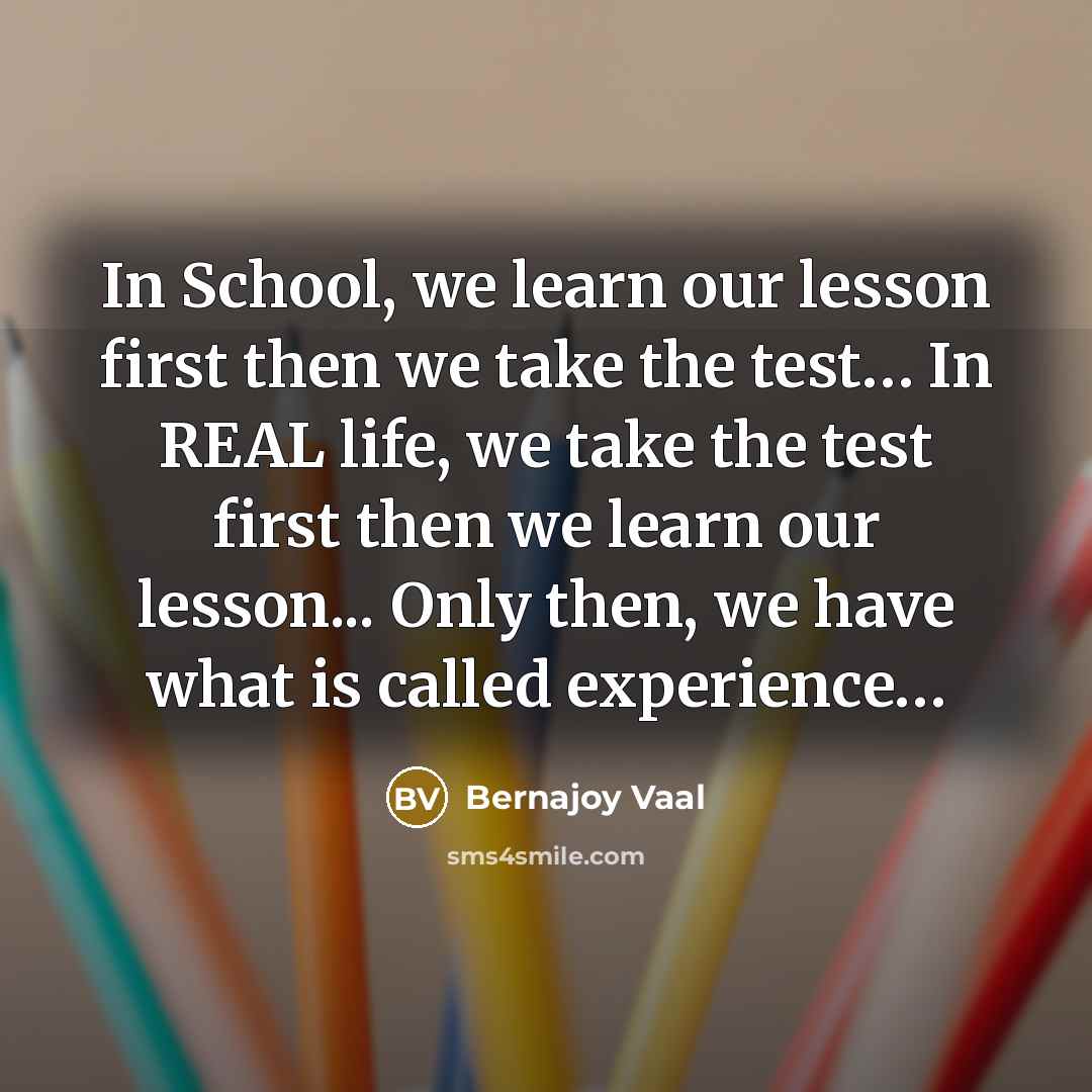 “In School, we learn our lesson first then we take the test… In REAL life, we take the test first then we learn our lesson... Only then, we have what is called experience…” quote by Bernajoy Vaal