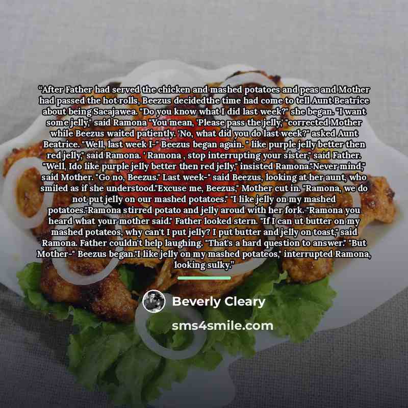 “After Father had served the chicken and mashed potatoes and peas and Mother had passed the hot rolls, Beezus decidedthe time had come to tell Aunt Beatrice about being Sacajawea. "Do you know what I did last week?" she began. "I want some jelly," said Ramona "You mean, 'Please pass the jelly,'…” quote by Beverly Cleary