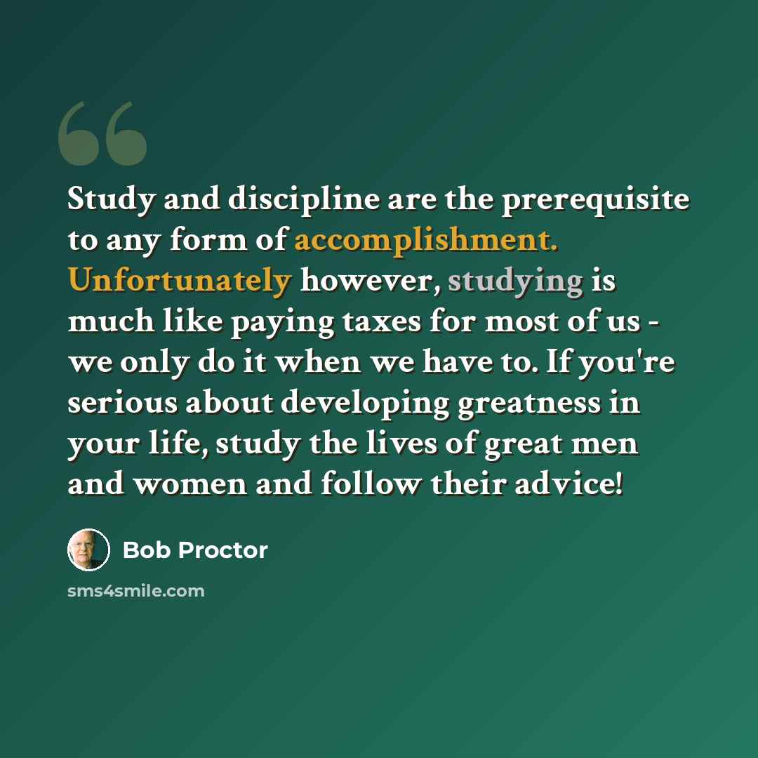 “Study and discipline are the prerequisite to any form of accomplishment. Unfortunately however, studying is much like paying taxes for most of us - we only do it when we have to. If you're serious about developing greatness in your life, study the lives of great men and women and follow their…” quote by Bob Proctor