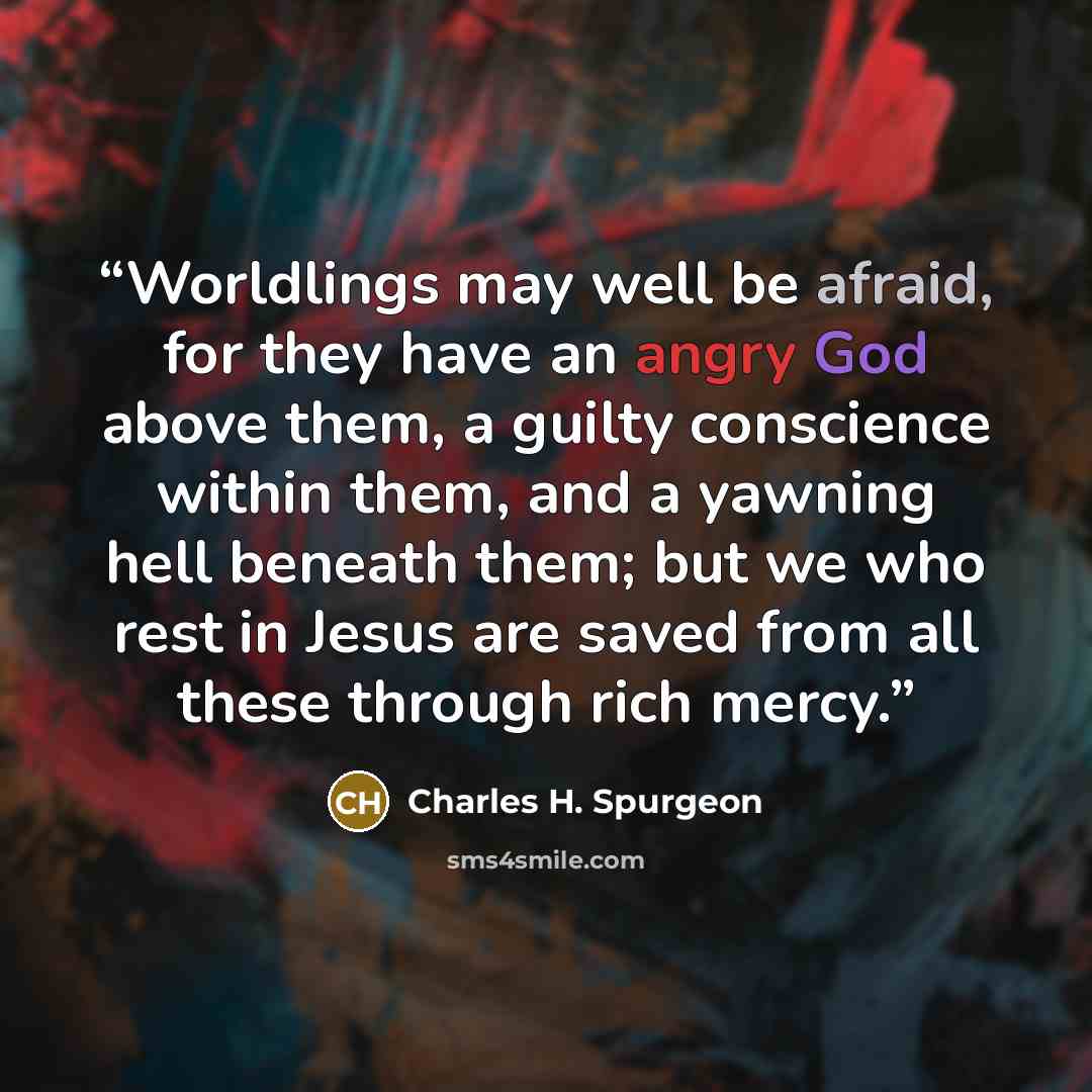 “Worldlings may well be afraid, for they have an angry God above them, a guilty conscience within them, and a yawning hell beneath them; but we who rest in Jesus are saved from all these through rich mercy.” quote by Charles H. Spurgeon