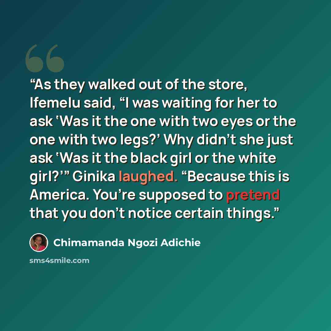 “As they walked out of the store, Ifemelu said, “I was waiting for her to ask ‘Was it the one with two eyes or the one with two legs?’ Why didn’t she just ask ‘Was it the black girl or the white girl?’” Ginika laughed. “Because this is America. You’re supposed to pretend that you don’t notice…” quote by Chimamanda Ngozi Adichie