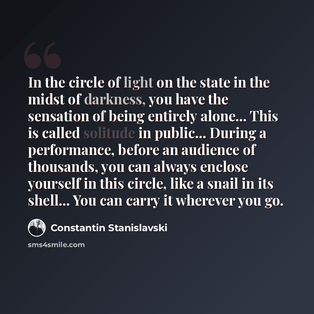 “In the circle of light on the state in the midst of darkness, you have the sensation of being entirely alone... This is called solitude in public... During a performance, before an audience of thousands, you can always enclose yourself in this circle, like a snail in its shell... You can carry it…” quote by Constantin Stanislavski