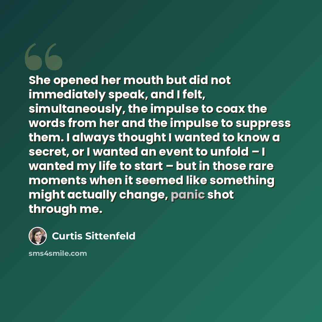 “She opened her mouth but did not immediately speak, and I felt, simultaneously, the impulse to coax the words from her and the impulse to suppress them. I always thought I wanted to know a secret, or I wanted an event to unfold – I wanted my life to start – but in those rare moments when it seemed…” quote by Curtis Sittenfeld