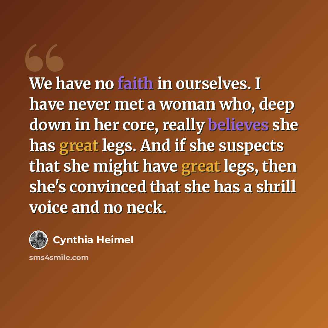 “We have no faith in ourselves. I have never met a woman who, deep down in her core, really believes she has great legs. And if she suspects that she might have great legs, then she's convinced that she has a shrill voice and no neck.” quote by Cynthia Heimel