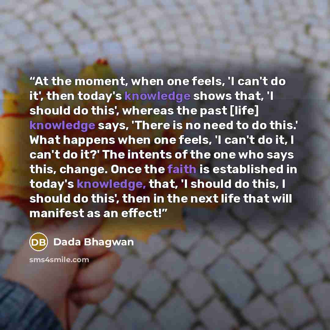 “At the moment, when one feels, 'I can't do it', then today's knowledge shows that, 'I should do this', whereas the past [life] knowledge says, 'There is no need to do this.' What happens when one feels, 'I can't do it, I can't do it?' The intents of the one who says this, change. Once the faith is…” quote by Dada Bhagwan