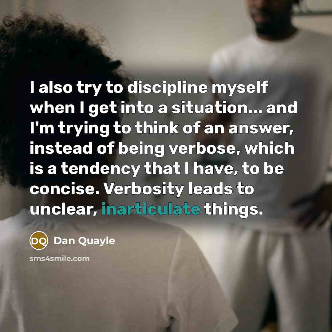 “I also try to discipline myself when I get into a situation... and I'm trying to think of an answer, instead of being verbose, which is a tendency that I have, to be concise. Verbosity leads to unclear, inarticulate things.” quote by Dan Quayle