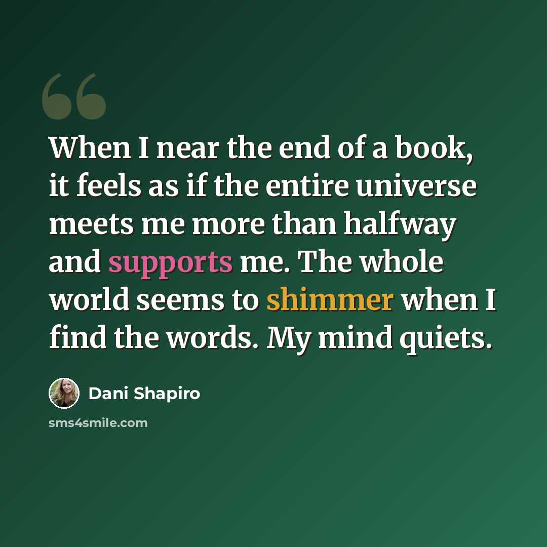 “When I near the end of a book, it feels as if the entire universe meets me more than halfway and supports me. The whole world seems to shimmer when I find the words. My mind quiets.” quote by Dani Shapiro