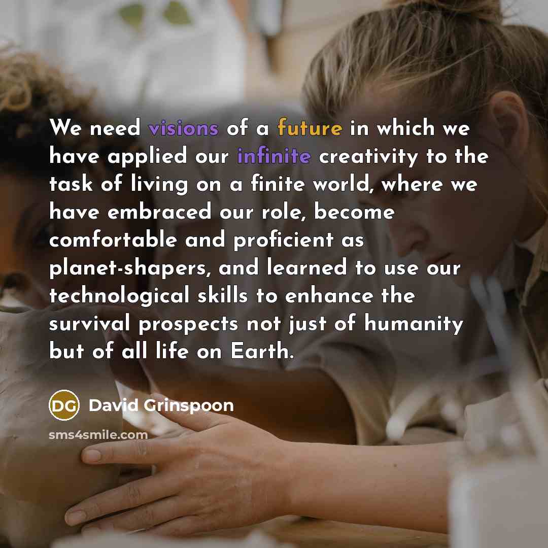 “We need visions of a future in which we have applied our infinite creativity to the task of living on a finite world, where we have embraced our role, become comfortable and proficient as planet-shapers, and learned to use our technological skills to enhance the survival prospects not just of…” quote by David Grinspoon