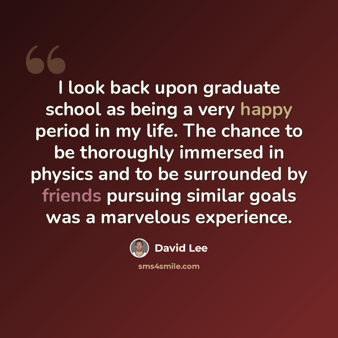 “I look back upon graduate school as being a very happy period in my life. The chance to be thoroughly immersed in physics and to be surrounded by friends pursuing similar goals was a marvelous experience.” quote by David Lee