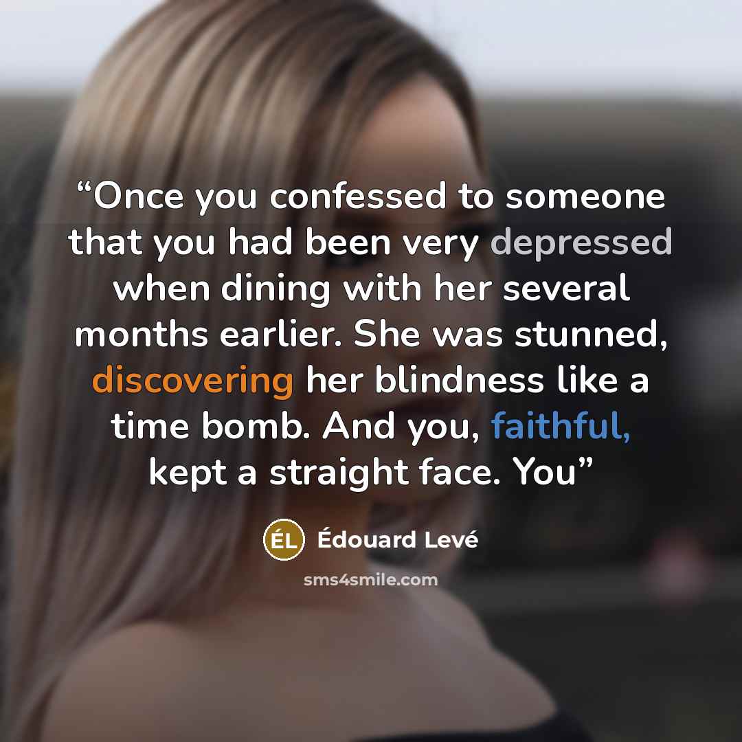 “Once you confessed to someone that you had been very depressed when dining with her several months earlier. She was stunned, discovering her blindness like a time bomb. And you, faithful, kept a straight face. You” quote by Édouard Levé