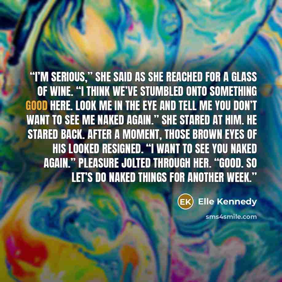 “I’m serious,” she said as she reached for a glass of wine. “I think we’ve stumbled onto something good here. Look me in the eye and tell me you don’t want to see me naked again.” She stared at him. He stared back. After a moment, those brown eyes of his looked resigned. “I want to see you naked…” quote by Elle Kennedy