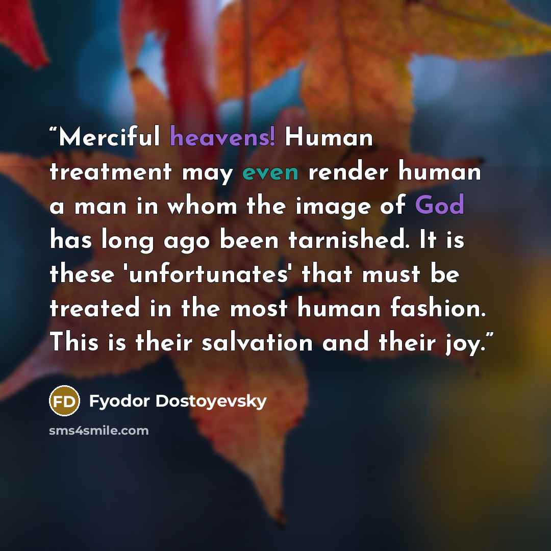 “Merciful heavens! Human treatment may even render human a man in whom the image of God has long ago been tarnished. It is these 'unfortunates' that must be treated in the most human fashion. This is their salvation and their joy.” quote by Fyodor Dostoyevsky