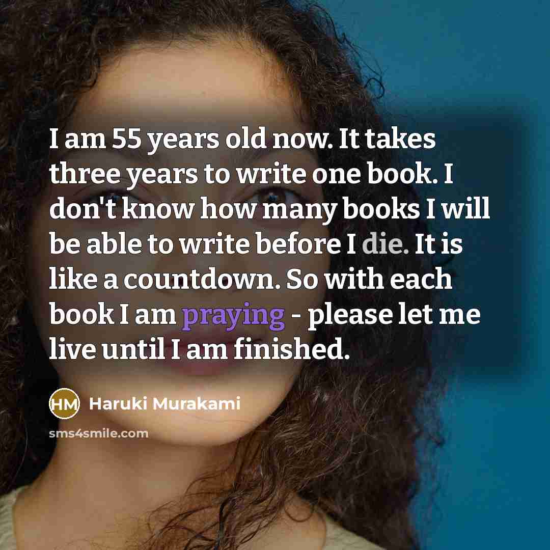 “I am 55 years old now. It takes three years to write one book. I don't know how many books I will be able to write before I die. It is like a countdown. So with each book I am praying - please let me live until I am finished.” quote by Haruki Murakami