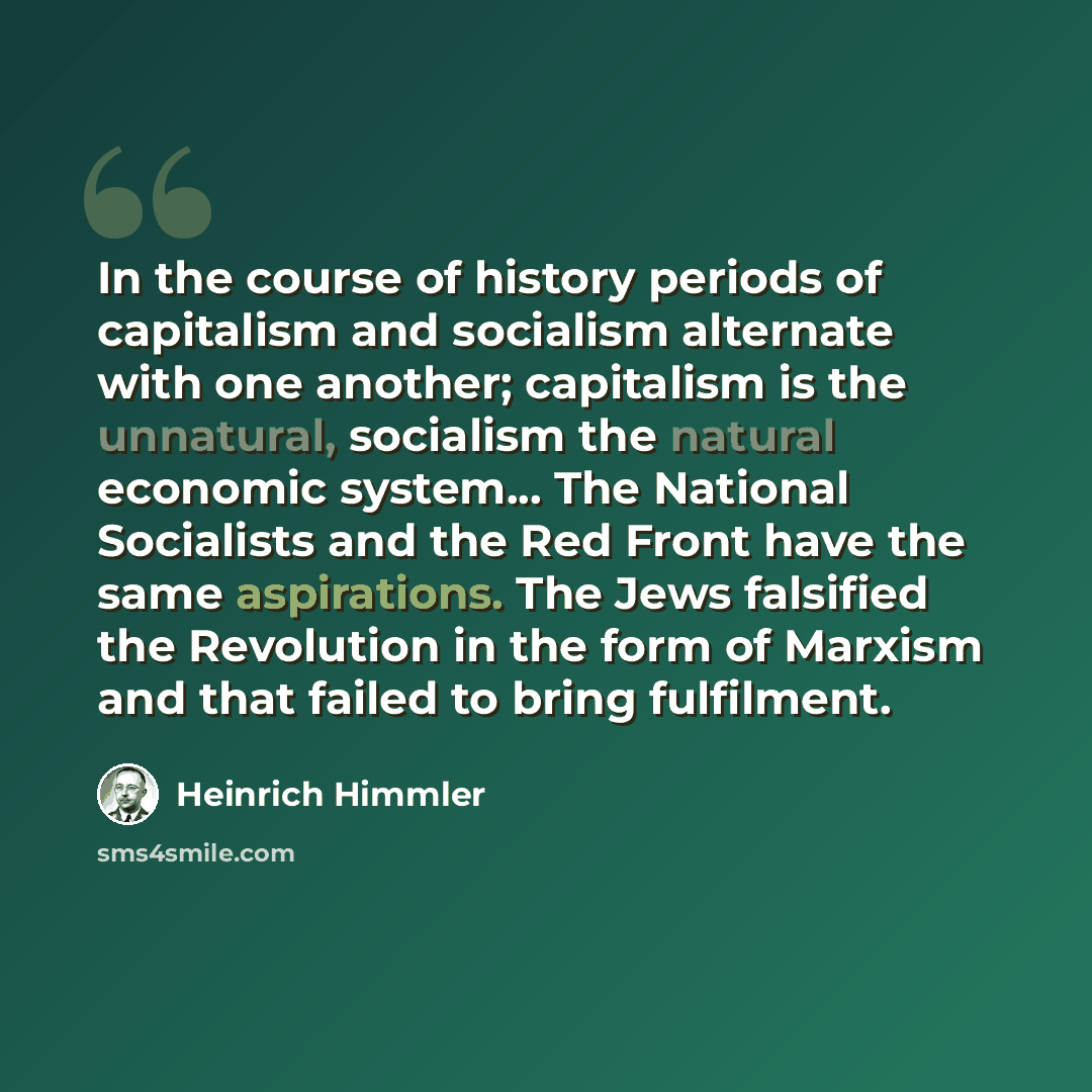 “In the course of history periods of capitalism and socialism alternate with one another; capitalism is the unnatural, socialism the natural economic system... The National Socialists and the Red Front have the same aspirations. The Jews falsified the Revolution in the form of Marxism and that…” quote by Heinrich Himmler