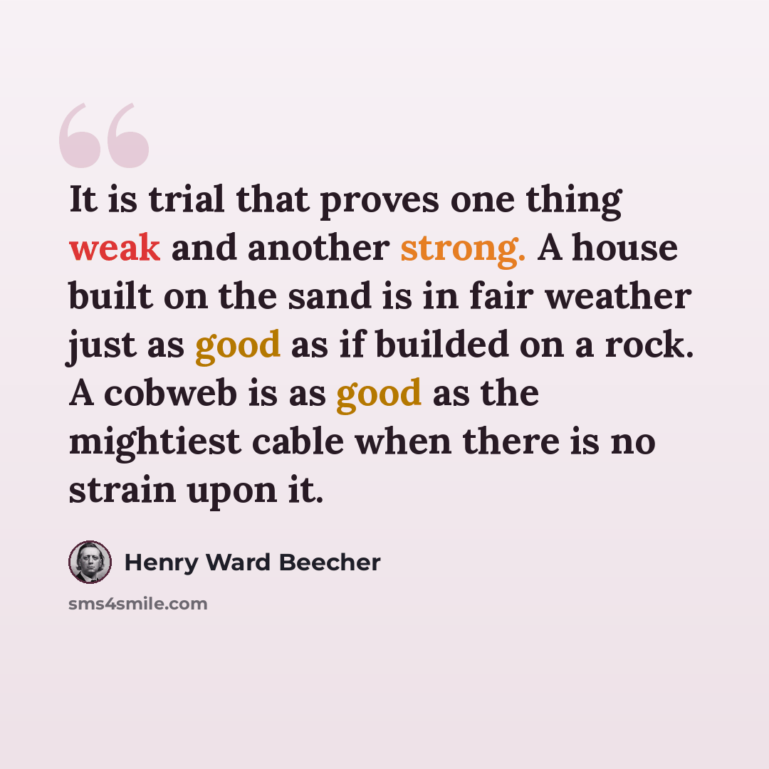 “It is trial that proves one thing weak and another strong. A house built on the sand is in fair weather just as good as if builded on a rock. A cobweb is as good as the mightiest cable when there is no strain upon it.” quote by Henry Ward Beecher
