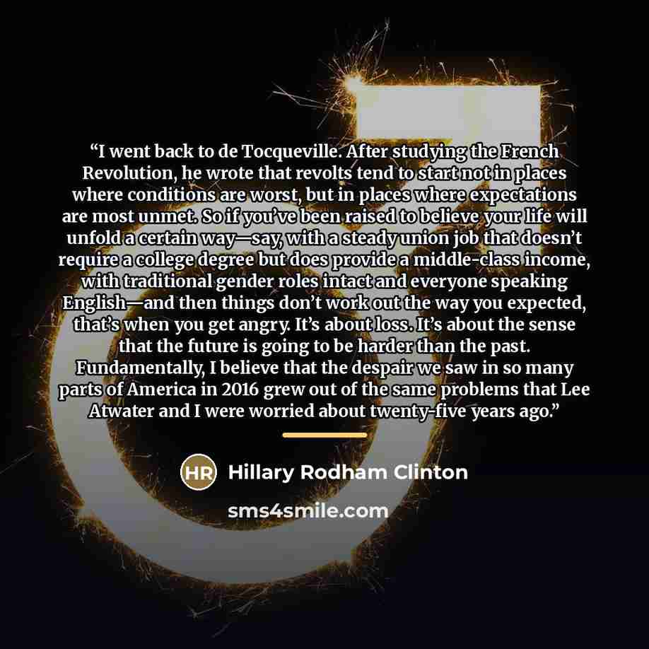 “I went back to de Tocqueville. After studying the French Revolution, he wrote that revolts tend to start not in places where conditions are worst, but in places where expectations are most unmet. So if you’ve been raised to believe your life will unfold a certain way—say, with a steady union job…” quote by Hillary Rodham Clinton