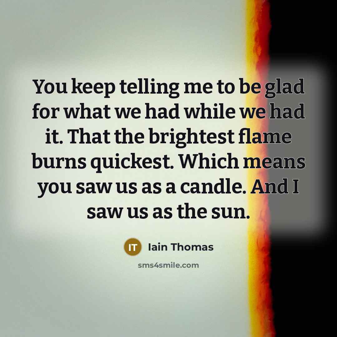 “You keep telling me to be glad for what we had while we had it. That the brightest flame burns quickest. Which means you saw us as a candle. And I saw us as the sun.” quote by Iain Thomas