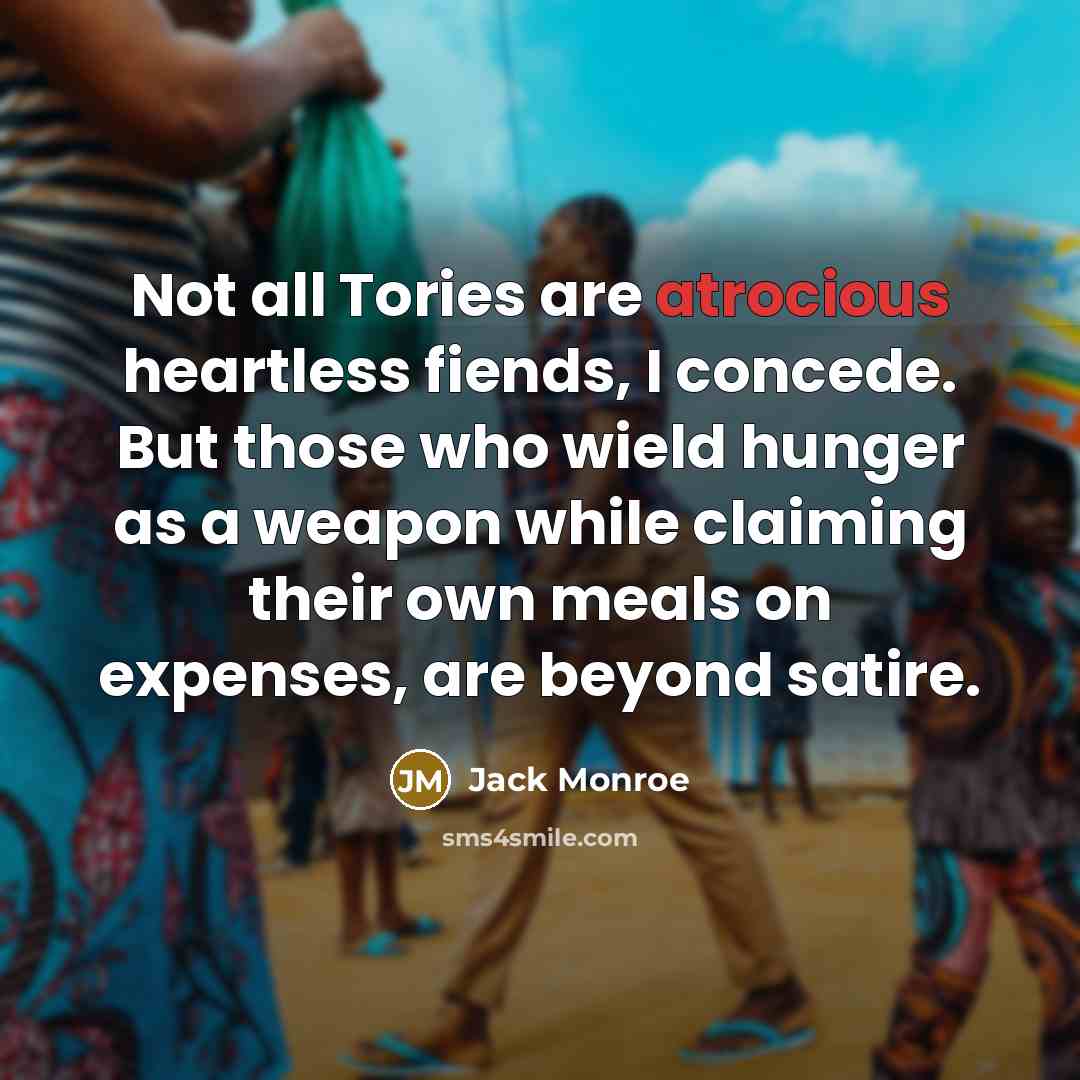 “Not all Tories are atrocious heartless fiends, I concede. But those who wield hunger as a weapon while claiming their own meals on expenses, are beyond satire.” quote by Jack Monroe