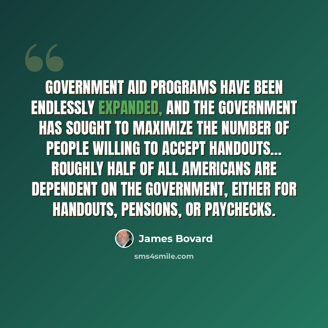 “Government aid programs have been endlessly expanded, and the government has sought to maximize the number of people willing to accept handouts… Roughly half of all Americans are dependent on the government, either for handouts, pensions, or paychecks.” quote by James Bovard