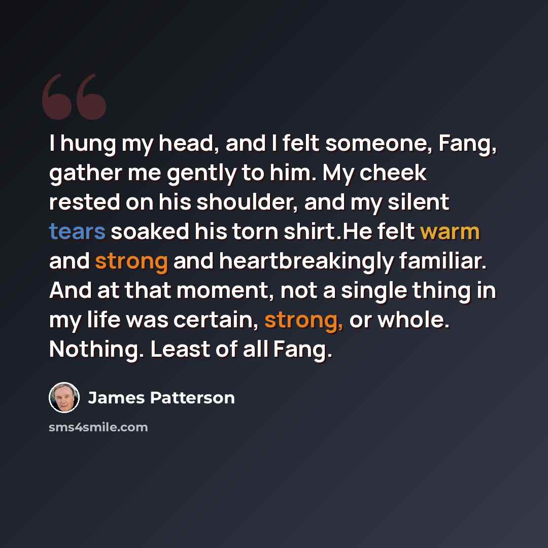 “I hung my head, and I felt someone, Fang, gather me gently to him. My cheek rested on his shoulder, and my silent tears soaked his torn shirt.He felt warm and strong and heartbreakingly familiar. And at that moment, not a single thing in my life was certain, strong, or whole. Nothing. Least of all…” quote by James Patterson