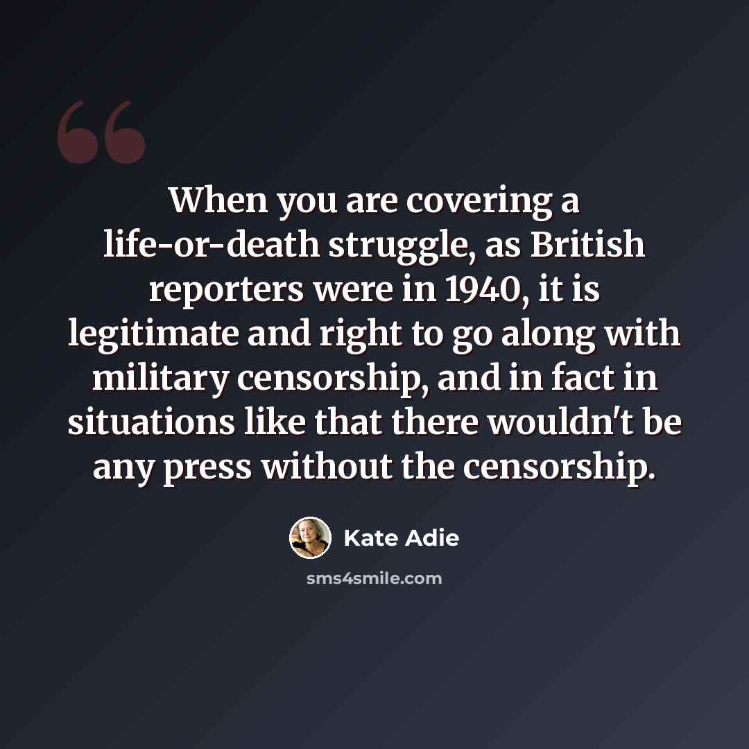 “When you are covering a life-or-death struggle, as British reporters were in 1940, it is legitimate and right to go along with military censorship, and in fact in situations like that there wouldn't be any press without the censorship.” quote by Kate Adie