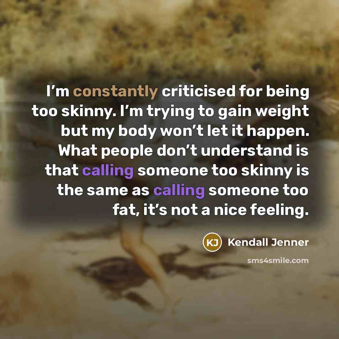 “I’m constantly criticised for being too skinny. I’m trying to gain weight but my body won’t let it happen. What people don’t understand is that calling someone too skinny is the same as calling someone too fat, it’s not a nice feeling.” quote by Kendall Jenner
