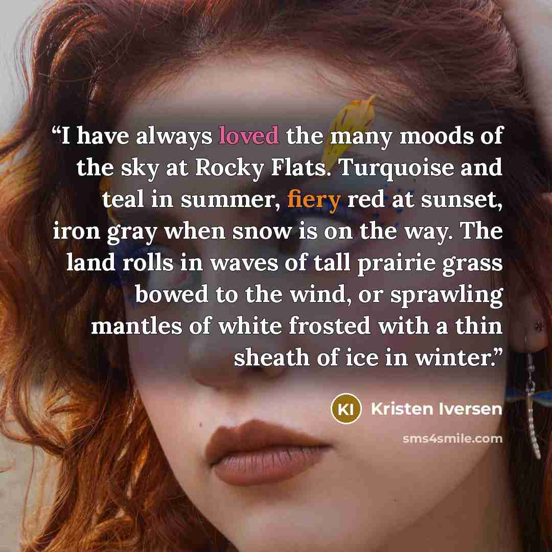 “I have always loved the many moods of the sky at Rocky Flats. Turquoise and teal in summer, fiery red at sunset, iron gray when snow is on the way. The land rolls in waves of tall prairie grass bowed to the wind, or sprawling mantles of white frosted with a thin sheath of ice in winter.” quote by Kristen Iversen