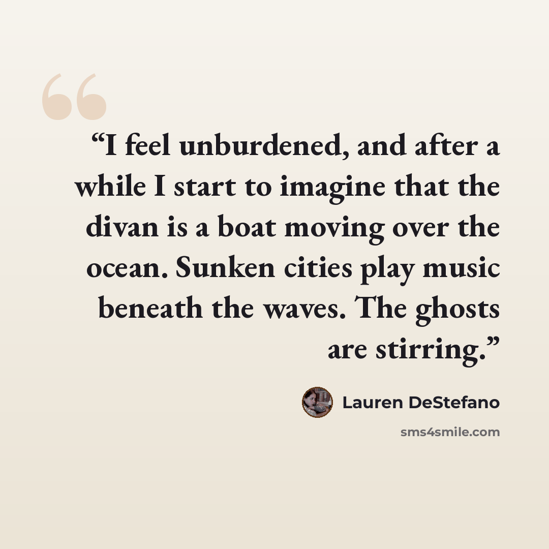 “I feel unburdened, and after a while I start to imagine that the divan is a boat moving over the ocean. Sunken cities play music beneath the waves. The ghosts are stirring.” quote by Lauren DeStefano