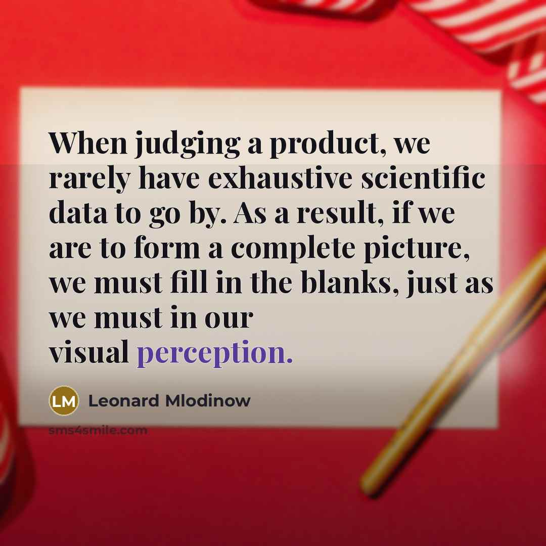 “When judging a product, we rarely have exhaustive scientific data to go by. As a result, if we are to form a complete picture, we must fill in the blanks, just as we must in our visual perception.” quote by Leonard Mlodinow
